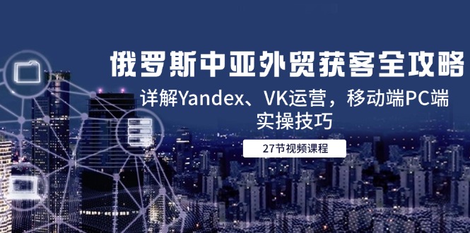 俄罗斯中亚外贸获客全攻略，详解Yandex、VK运营，移动端PC端实操技巧-聚林创库