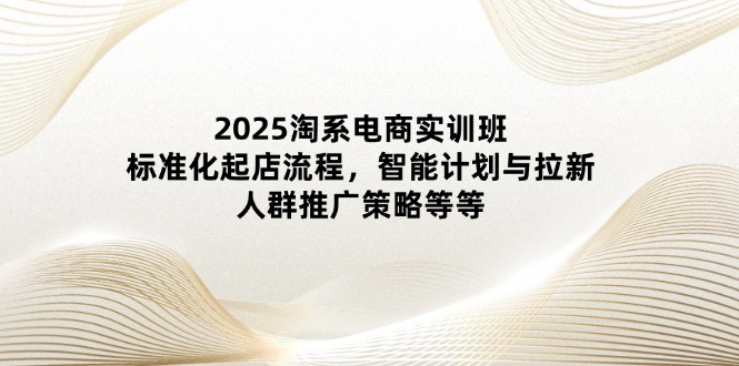 2025淘系电商实训班:标准化起店流程,智能计划与拉新,人群推广策略等等-聚林创库