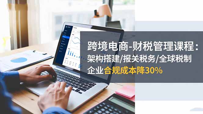 跨境电商-财税管理课程：架构搭建/报关税务/全球税制，企业合规成本降30%-聚林创库